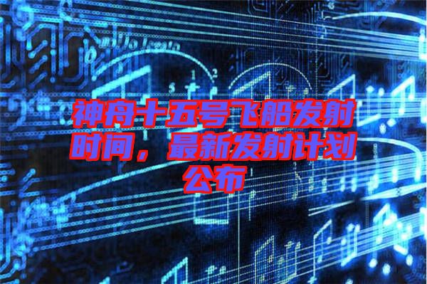 神舟十五號(hào)飛船發(fā)射時(shí)間，最新發(fā)射計(jì)劃公布