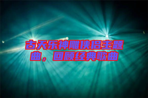 古天樂神雕俠侶主題曲，回顧經(jīng)典歌曲