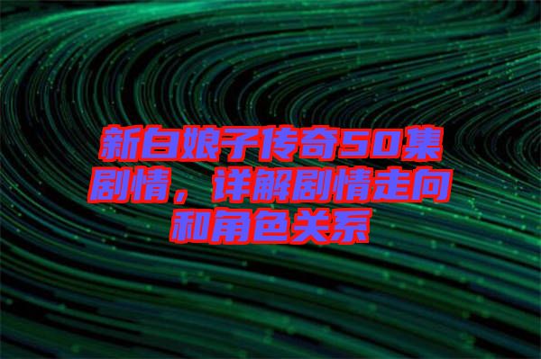 新白娘子傳奇50集劇情，詳解劇情走向和角色關(guān)系