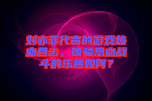 劉亦菲代言的游戲熱血合擊，體驗(yàn)熱血戰(zhàn)斗的樂(lè)趣如何？