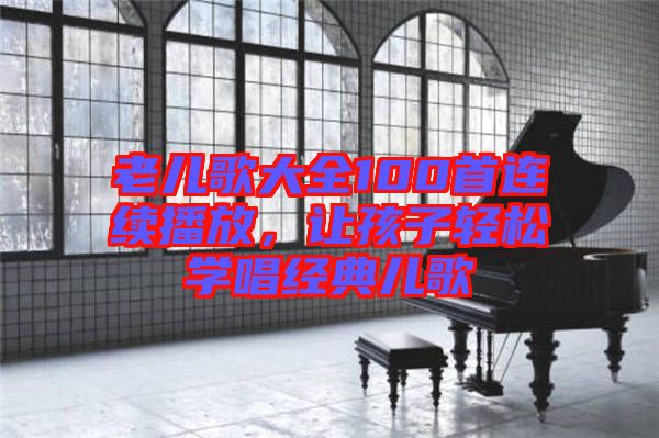 老兒歌大全100首連續(xù)播放，讓孩子輕松學(xué)唱經(jīng)典兒歌