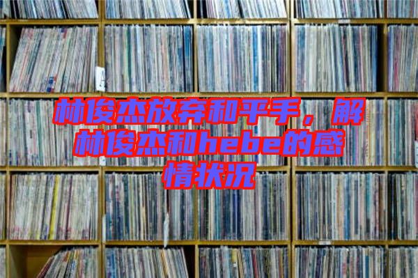 林俊杰放棄和平手，解林俊杰和hebe的感情狀況