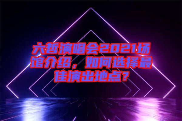 六哲演唱會(huì)2021場(chǎng)館介紹，如何選擇最佳演出地點(diǎn)？
