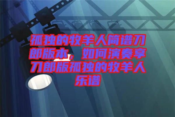 孤獨(dú)的牧羊人簡(jiǎn)譜刀郎版本，如何演奏享刀郎版孤獨(dú)的牧羊人樂(lè)譜