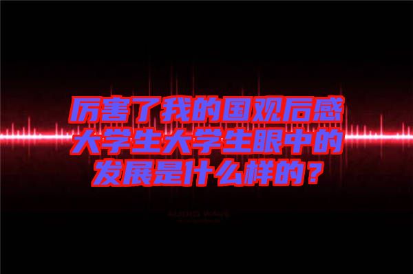 厲害了我的國(guó)觀后感大學(xué)生大學(xué)生眼中的發(fā)展是什么樣的？