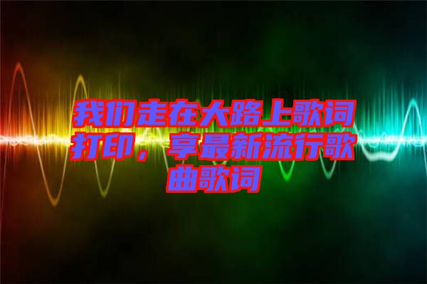 我們走在大路上歌詞打印，享最新流行歌曲歌詞