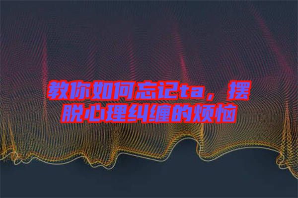 教你如何忘記ta，擺脫心理糾纏的煩惱