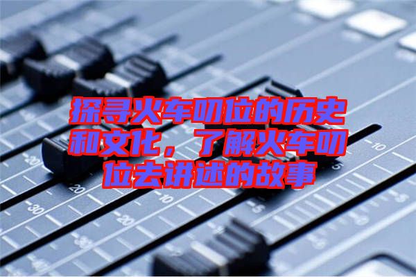 探尋火車叨位的歷史和文化，了解火車叨位去講述的故事