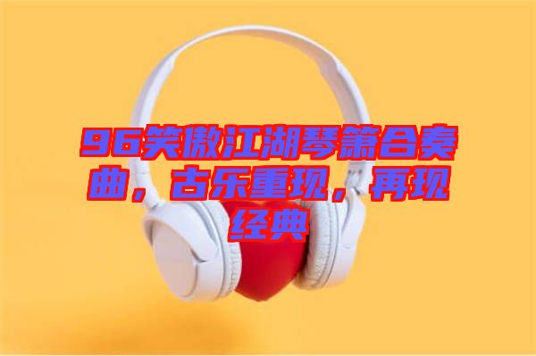 96笑傲江湖琴簫合奏曲，古樂重現(xiàn)，再現(xiàn)經(jīng)典