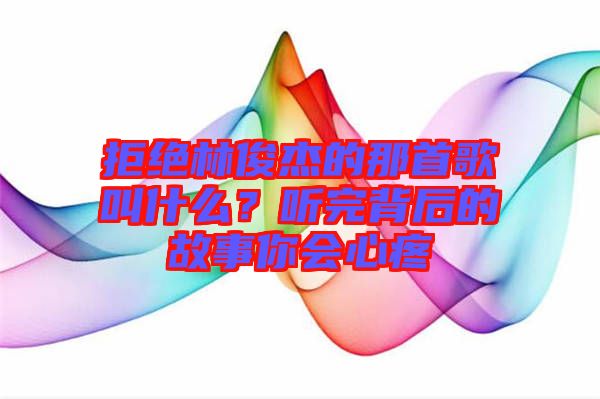 拒絕林俊杰的那首歌叫什么？聽完背后的故事你會心疼