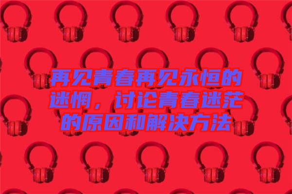再見青春再見永恒的迷惘，討論青春迷茫的原因和解決方法