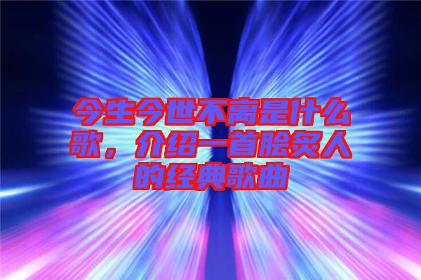 今生今世不離是什么歌，介紹一首膾炙人的經(jīng)典歌曲