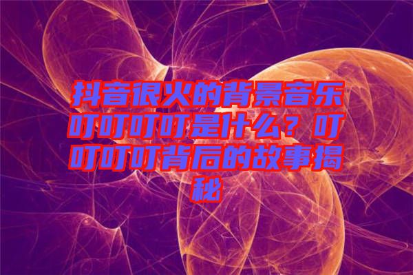 抖音很火的背景音樂叮叮叮叮是什么？叮叮叮叮背后的故事揭秘
