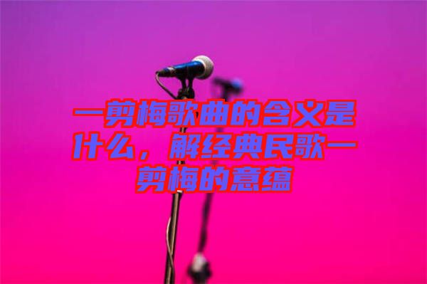 一剪梅歌曲的含義是什么，解經(jīng)典民歌一剪梅的意蘊