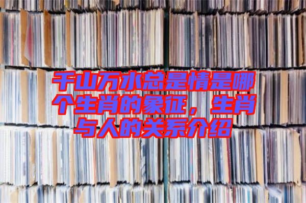 千山萬水總是情是哪個生肖的象征，生肖與人的關(guān)系介紹