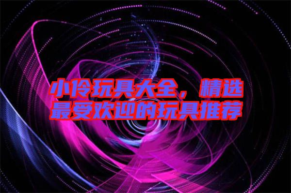 小伶玩具大全，精選最受歡迎的玩具推薦