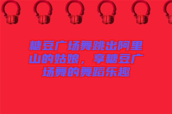 糖豆廣場舞跳出阿里山的姑娘，享糖豆廣場舞的舞蹈樂趣
