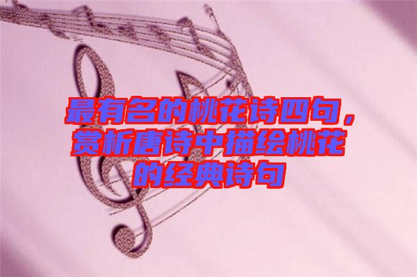 最有名的桃花詩四句，賞析唐詩中描繪桃花的經(jīng)典詩句