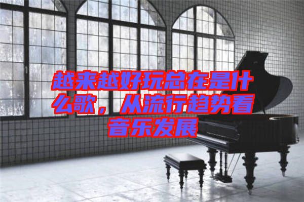越來越好玩總在是什么歌，從流行趨勢(shì)看音樂發(fā)展