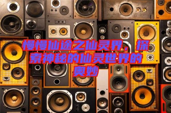 慢慢仙途之仙靈界，探索神秘的仙靈世界的奧妙