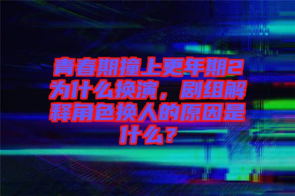 青春期撞上更年期2為什么換演，劇組解釋角色換人的原因是什么？