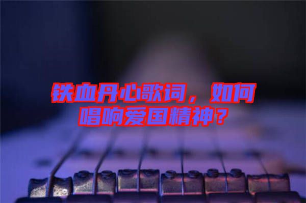 鐵血丹心歌詞，如何唱響愛(ài)國(guó)精神？