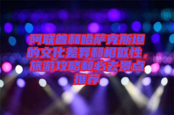 阿聯(lián)酋和哈薩克斯坦的文化差異和相似性，旅游攻略和必去景點推薦
