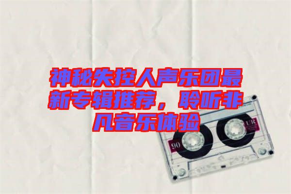 神秘失控人聲樂團(tuán)最新專輯推薦，聆聽非凡音樂體驗(yàn)