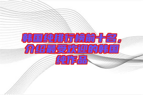 韓國純排行榜前十名，介紹最受歡迎的韓國純作品