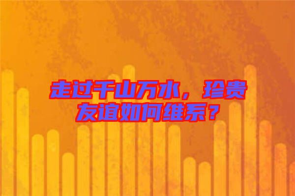 走過千山萬水，珍貴友誼如何維系？
