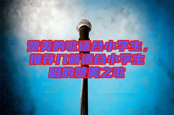 贊美的歌適合小學(xué)生，推薦幾首適合小學(xué)生唱的贊美之歌