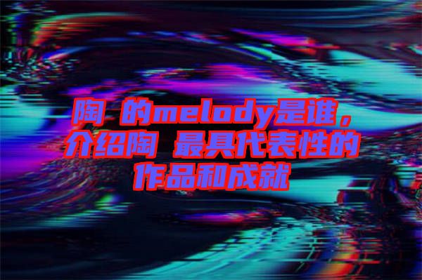 陶喆的melody是誰(shuí)，介紹陶喆最具代表性的作品和成就