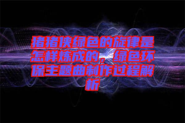 豬豬俠綠色的旋律是怎樣煉成的，綠色環(huán)保主題曲制作過(guò)程解析