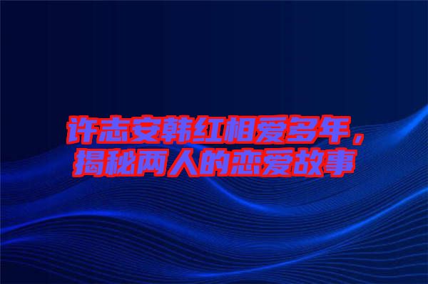 許志安韓紅相愛多年，揭秘兩人的戀愛故事