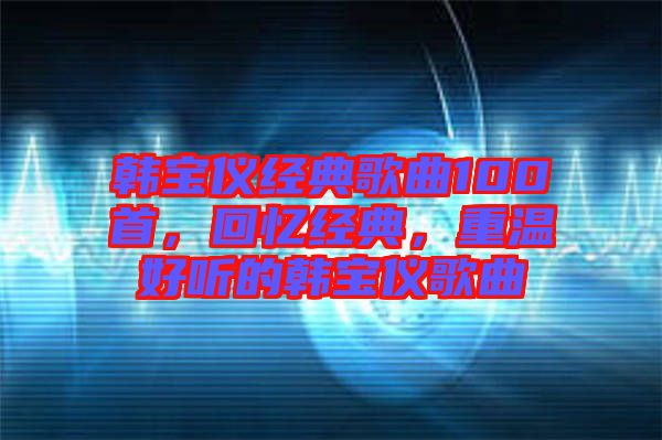 韓寶儀經(jīng)典歌曲100首，回憶經(jīng)典，重溫好聽的韓寶儀歌曲