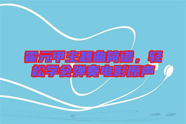 霍元甲主題曲簡譜，輕松學(xué)會(huì)彈奏電影原聲
