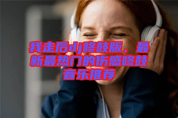 我走后dj咚鼓版，最新最熱門的傷感咚鼓音樂推薦