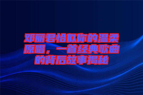 鄧麗君恰似你的溫柔原唱，一首經(jīng)典歌曲的背后故事揭秘