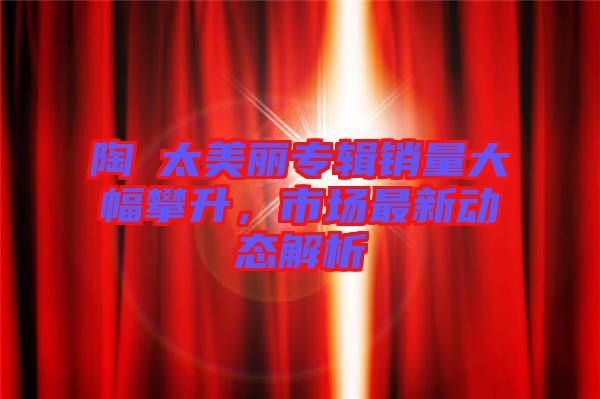 陶喆太美麗專輯銷量大幅攀升，市場最新動態(tài)解析