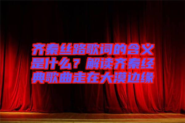 齊秦絲路歌詞的含義是什么？解讀齊秦經(jīng)典歌曲走在大漠邊緣