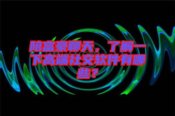 陪富豪聊天，了解一下高端社交軟件有哪些？