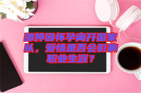 邵婷因懷孕離開國家隊，愛情是否會影響職業(yè)生涯？