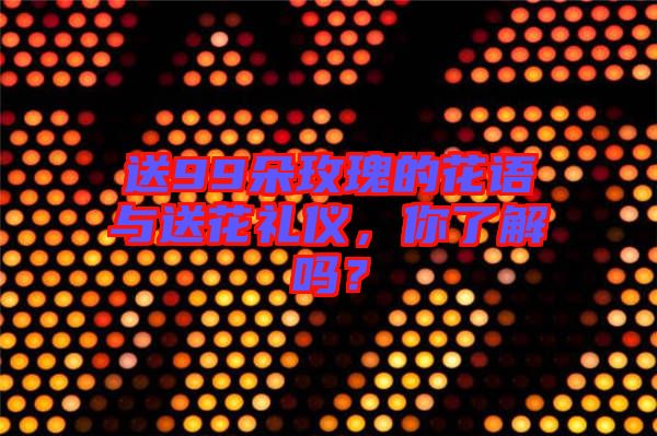 送99朵玫瑰的花語與送花禮儀，你了解嗎？