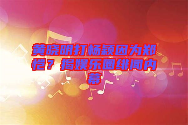 黃曉明打楊穎因為鄭愷？揭娛樂圈緋聞內(nèi)幕