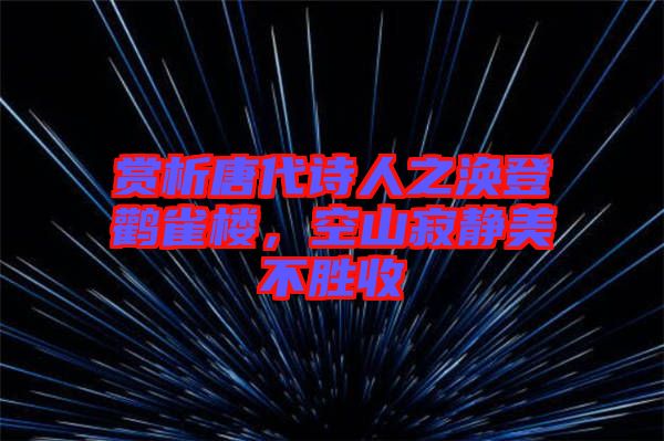 賞析唐代詩人之渙登鸛雀樓，空山寂靜美不勝收