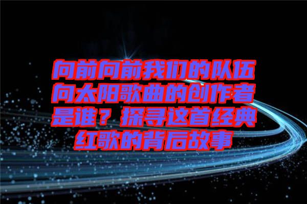 向前向前我們的隊(duì)伍向太陽歌曲的創(chuàng)作者是誰？探尋這首經(jīng)典紅歌的背后故事