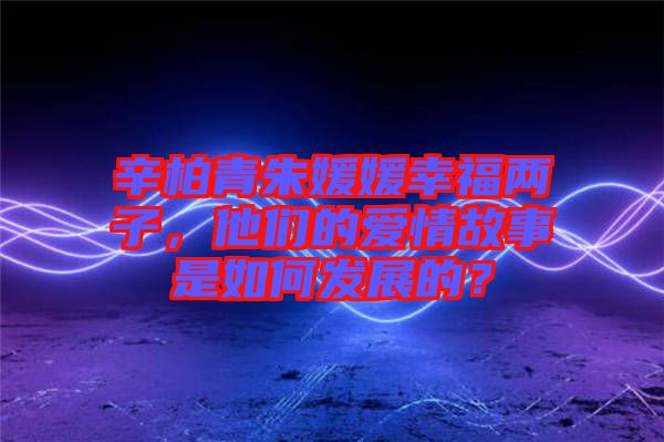 辛柏青朱媛媛幸福兩子，他們的愛情故事是如何發(fā)展的？