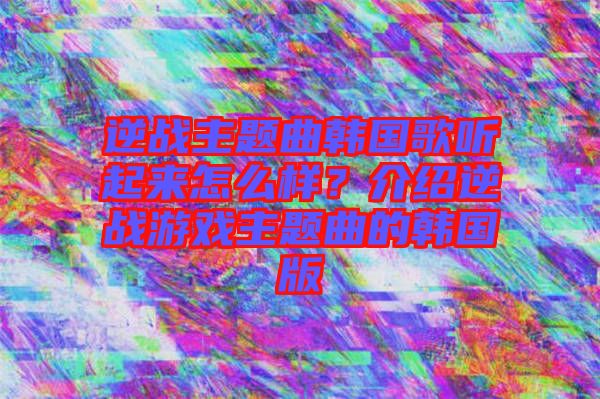 逆戰(zhàn)主題曲韓國歌聽起來怎么樣？介紹逆戰(zhàn)游戲主題曲的韓國版
