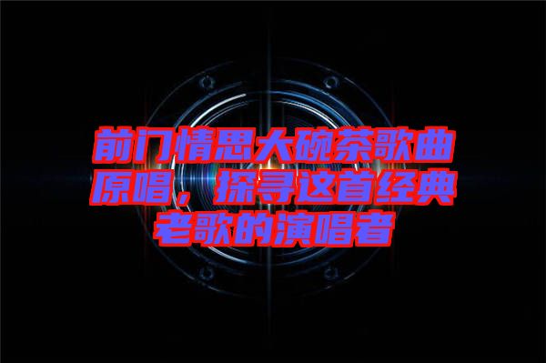 前門情思大碗茶歌曲原唱，探尋這首經(jīng)典老歌的演唱者