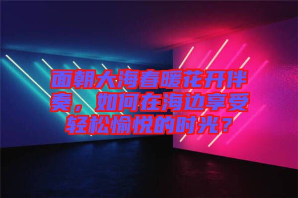面朝大海春暖花開(kāi)伴奏，如何在海邊享受輕松愉悅的時(shí)光？